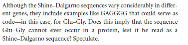 Although the Shine-Dalgarno sequences vary considerably in differ-
ent genes, they include examples like GAGGGG that could serve as
code-in this case, for Glu-Gly. Does this imply that the sequence
Glu-Gly cannot ever occur in a protein, lest it be read as a
Shine-Dalgarno sequence? Speculate.
