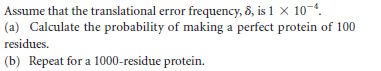 Assume that the translational error frequency, 8, is 1 × 10-4.
(a) Calculate the probability of making a perfect protein of 100
residues.
(b) Repeat for a 1000-residue protein.
