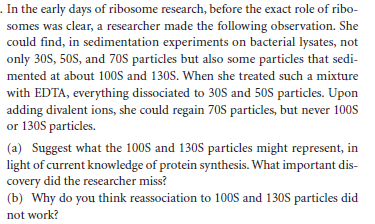 . In the early days of ribosome research, before the exact role of ribo-
somes was clear, a researcher made the following observation. She
could find, in sedimentation experiments on bacterial lysates, not
only 30S, 50S, and 70S particles but also some particles that sedi-
mented at about 100S and 130S. When she treated such a mixture
with EDTA, everything dissociated to 30S and 50S particles. Upon
adding divalent ions, she could regain 70S particles, but never 100S
or 130S particles.
(a) Suggest what the 100S and 130S particles might represent, in
light of current knowledge of protein synthesis. What important dis-
covery did the researcher miss?
(b) Why do you think reassociation to 100S and 130S particles did
not work?
