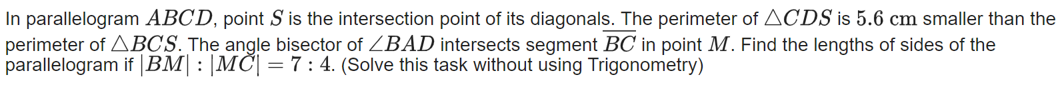 In parallelogram ABCD, point S is the intersection point of its diagonals. The perimeter of ACDS is 5.6 cm smaller than the
perimeter of ABCS. The angle bisector of ZBAD intersects segment BC in point M. Find the lengths of sides of the
parallelogram if |BM|: |MC| =7:4. (Solve this task without using Trigonometry)
