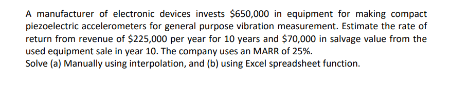 A manufacturer of electronic devices invests $650,000 in equipment for making compact
piezoelectric accelerometers for general purpose vibration measurement. Estimate the rate of
return from revenue of $225,000 per year for 10 years and $70,000 in salvage value from the
used equipment sale in year 10. The company uses an MARR of 25%.
Solve (a) Manually using interpolation, and (b) using Excel spreadsheet function.