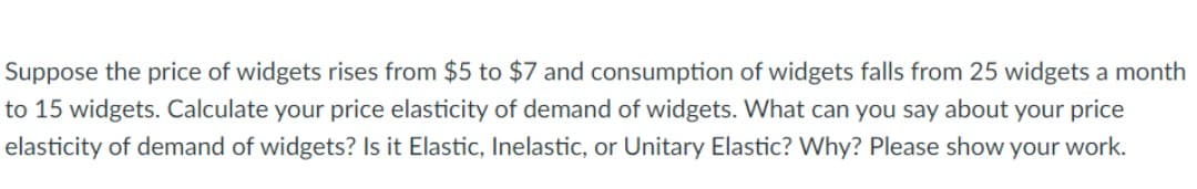 Suppose the price of widgets rises from $5 to $7 and consumption of widgets falls from 25 widgets a month
to 15 widgets. Calculate your price elasticity of demand of widgets. What can you say about your price
elasticity of demand of widgets? Is it Elastic, Inelastic, or Unitary Elastic? Why? Please show your work.