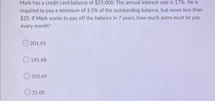 Mark has a credit card balance of $25,000. The annual interest rate is 17%. He is
required to pay a minimum of 3.5% of the outstanding balance, but never less than
$25. If Mark wants to pay off the balance in 7 years, how much extra must he pay
every month?
201.43
145.48
105.69
25.00