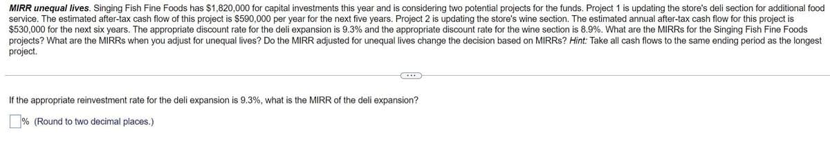 MIRR unequal lives. Singing Fish Fine Foods has $1,820,000 for capital investments this year and is considering two potential projects for the funds. Project 1 is updating the store's deli section for additional food
service. The estimated after-tax cash flow of this project is $590,000 per year for the next five years. Project 2 is updating the store's wine section. The estimated annual after-tax cash flow for this project is
$530,000 for the next six years. The appropriate discount rate for the deli expansion is 9.3% and the appropriate discount rate for the wine section is 8.9%. What are the MIRRs for the Singing Fish Fine Foods
projects? What are the MIRRS when you adjust for unequal lives? Do the MIRR adjusted for unequal lives change the decision based on MIRRS? Hint: Take all cash flows to the same ending period as the longest
project.
If the appropriate reinvestment rate for the deli expansion is 9.3%, what is the MIRR of the deli expansion?
% (Round to two decimal places.)