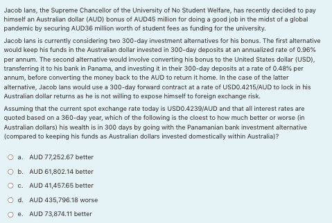 Jacob lans, the Supreme Chancellor of the University of No Student Welfare, has recently decided to pay
himself an Australian dollar (AUD) bonus of AUD45 million for doing a good job in the midst of a global
pandemic by securing AUD36 million worth of student fees as funding for the university.
Jacob lans is currently considering two 300-day investment alternatives for his bonus. The first alternative
would keep his funds in the Australian dollar invested in 300-day deposits at an annualized rate of 0.96%
per annum. The second alternative would involve converting his bonus to the United States dollar (USD),
transferring it to his bank in Panama, and investing it in their 300-day deposits at a rate of 0.48% per
annum, before converting the money back to the AUD to return it home. In the case of the latter
alternative, Jacob lans would use a 300-day forward contract at a rate of USD0.4215/AUD to lock in his
Australian dollar returns as he is not willing to expose himself to foreign exchange risk.
Assuming that the current spot exchange rate today is USD0.4239/AUD and that all interest rates are
quoted based on a 360-day year, which of the following is the cloest to how much better or worse (in
Australian dollars) his wealth is in 300 days by going with the Panamanian bank investment alternative
(compared to keeping his funds as Australian dollars invested domestically within Australia)?
O a. AUD 77,252.67 better
O b. AUD 61,802.14 better
O c. AUD 41,457.65 better
O d. AUD 435,796.18 worse
AUD 73,874.11 better