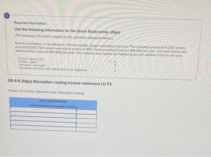 Required information
Use the following information for the Quick Study below. (Algo)
[The following information applies to the questions displayed below.
Aces Incorporated, a manufacturer of tennis rackets, began operations this year. The company produced 6,250 rackets
and sold 5,030. Each racket was sold at a price of $90. Fixed overhead costs are $81.250 per year, and fixed selling and
administrative costs are $65,800 per year. The company also reports the following per unit variable costs for the year.
$ 12
Direct materials
Direct labor
Variable overhead
Variable selling and administrative expenses
QS 6-6 (Algo) Absorption costing income statement LO P2
Prepare an income statement under absorption costing.
ACES INCORPORATED
Income Statement (Absorption Costing)
NUE