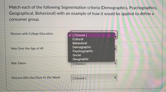 Match each of the following Segmentation criteria (Demographics, Psychographics,
Geographical, Behavioral) with an example of how it would be applied to define a
consumer group.
Persons with College Education
Men Over the Age of 40
Risk Takers
Persons Who Eat Pizza 3+ Per Week
[Choose ]
Cultural
Behavioral
Demographic
Psychographic
Social
Geographic
[Choose]
[Choose ]