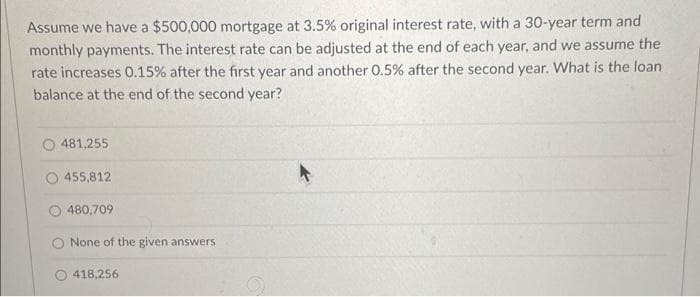 Assume we have a $500,000 mortgage at 3.5% original interest rate, with a 30-year term and
monthly payments. The interest rate can be adjusted at the end of each year, and we assume the
rate increases 0.15% after the first year and another 0.5% after the second year. What is the loan
balance at the end of the second year?
481,255
455,812
480,709
O None of the given answers
418,256
A
