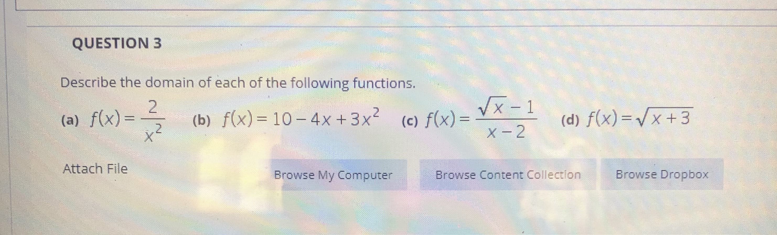 Describe the domain of each of the following functions.
(a) f(x)=
Vx - 1
(b) f(x)=10– 4x +3x² (c) f(x)=
(d) f(x)=Vx+3
%3D
%3D
X-2
