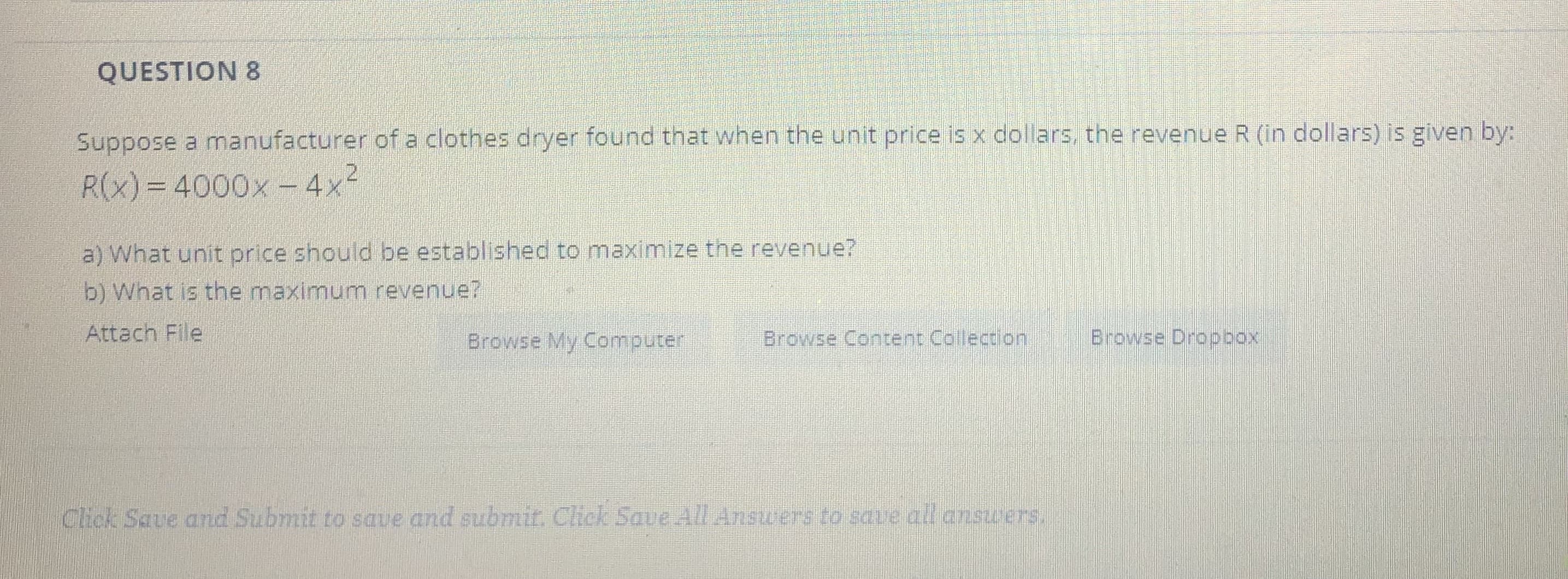 QUESTION 8
Suppose a manufacturer of a clothes dryer found that when the unit price is x dollars, the revenue R (in dollars) is given by:
R(x)=4000x - 4x-
a) What unit price should be established to maximize the revenue?
b) What is the maximum revenue?

