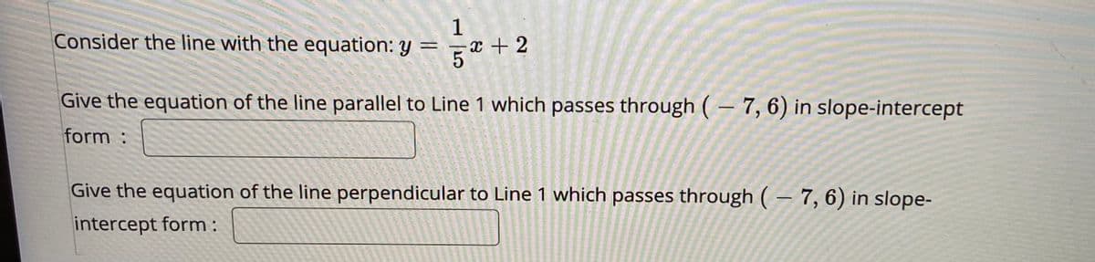 Consider the line with the equation: y =
1
x + 2
Give the equation of the line parallel to Line 1 which passes through ( – 7, 6) in slope-intercept
form :
Give the equation of the line perpendicular to Line 1 which passes through ( – 7, 6) in slope-
intercept form:
