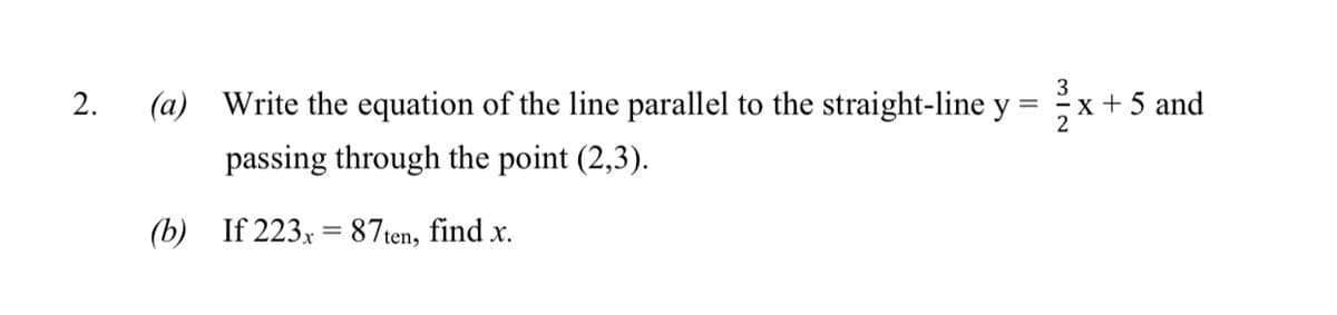 3
2.
(a) Write the equation of the line parallel to the straight-line y
x + 5 and
2
passing through the point (2,3).
(b) If 223x = 87ten, find x.
