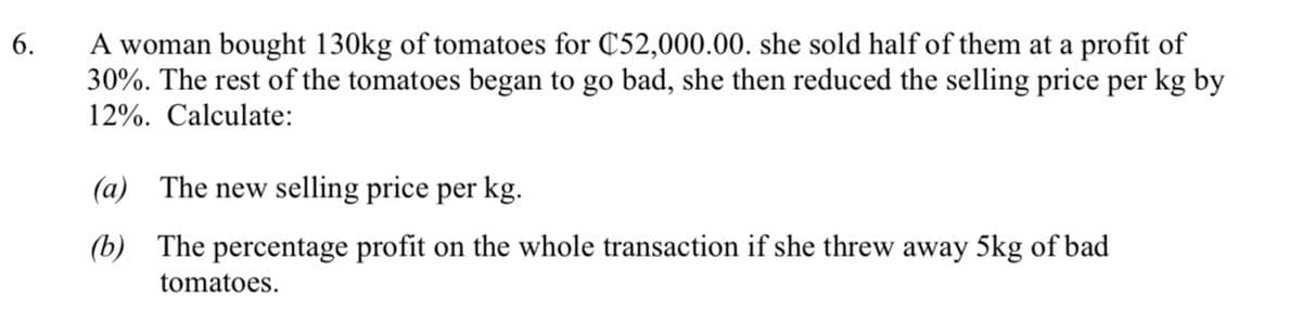 A woman bought 130kg of tomatoes for C52,000.00. she sold half of them at a profit of
30%. The rest of the tomatoes began to go bad, she then reduced the selling price per kg by
12%. Calculate:
6.
(a)
The new selling price per kg.
(b)
The percentage profit on the whole transaction if she threw away 5kg of bad
tomatoes.
