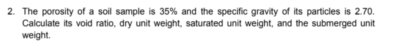 2. The porosity of a soil sample is 35% and the specific gravity of its particles is 2.70.
Calculate its void ratio, dry unit weight, saturated unit weight, and the submerged unit
weight.
