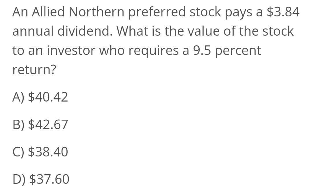 An Allied Northern preferred stock pays a $3.84
annual dividend. What is the value of the stock
to an investor who requires a 9.5 percent
return?
A) $40.42
B) $42.67
C) $38.40
D) $37.60
