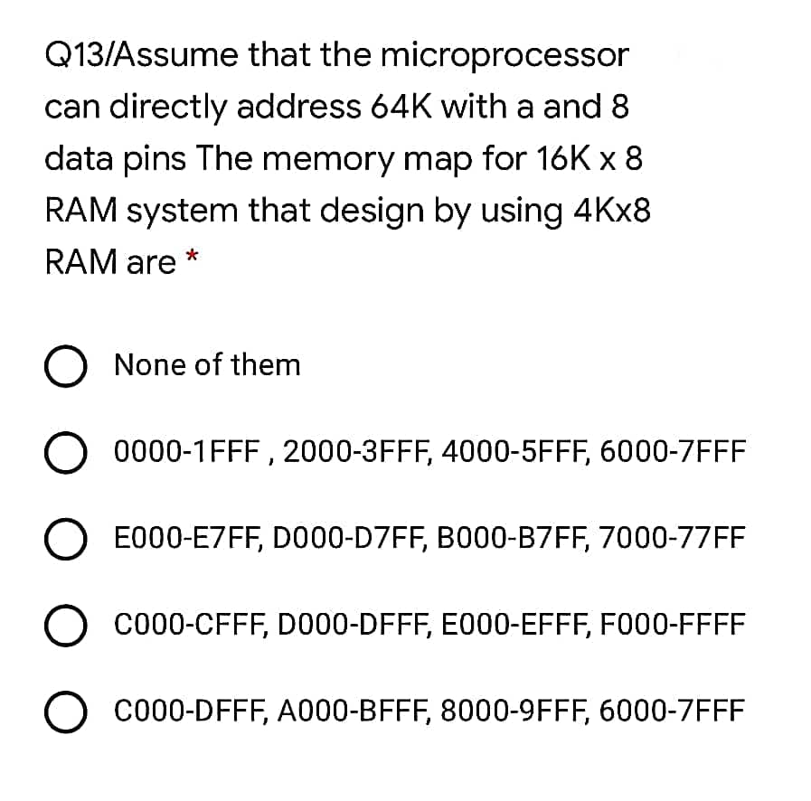 Q13/Assume that the microprocessor
can directly address 64K with a and 8
data pins The memory map for 16K x 8
RAM system that design by using 4KX8
RAM are
O None of them
0000-1FFF , 2000-3FFF, 4000-5FFF, 6000-7FFF
E000-E7FF, DO00-D7FF, B000-B7FF, 7000-77FF
CO00-CFFF, DO00-DFFF, E000-EFFF, F000-FFFF
O co00-DFFF, A000-BFFF, 8000-9FFF, 6000-7FFF

