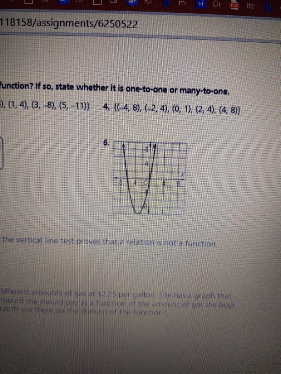 me
M Or
ite
PDF
118158/assignments/6250522
Function? If so, state whether it is one-to-one or many-to-one.
=), (1, 4), (3, -8), (5, -11)}
4. {(-4, 8), (-2, 4), (0, 1), (2, 4), (4, 8)
6.
81
41
the vertical line test proves that a relation is not a function.
different amounts of gas at $2 25 per gallon. She has a graph that
mount she should pay as a function of the amount of gas she buys.
Taints are there on the domain of the function?
