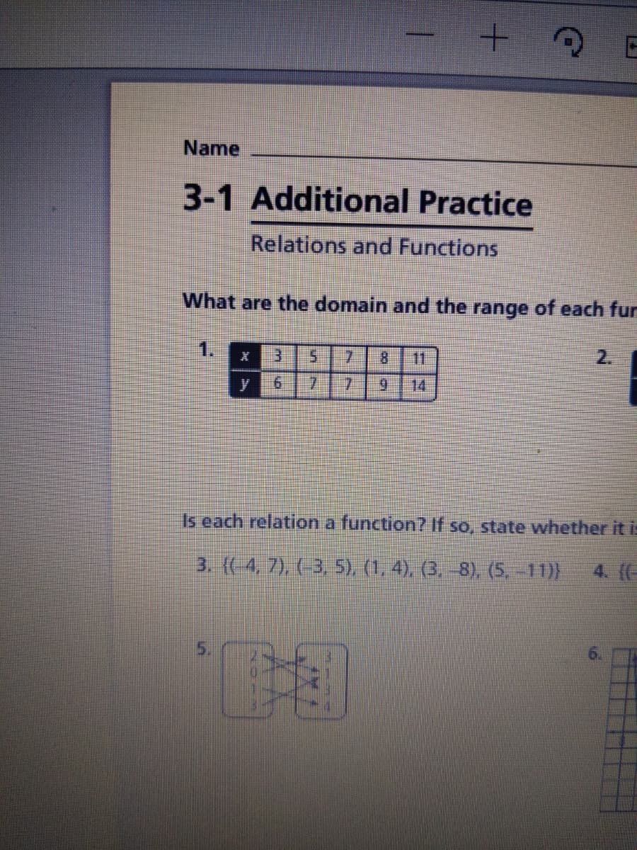 Name
3-1 Additional Practice
Relations and Functions
What are the domain and the range of each fur
1.
3.
5.
7.
8.
11
2.
其
7.
7.
6.
14
Is each relation a function7 If so, state whether it is
3. (( 4, 7), (-3, 5), (1,4), (3, -8), (5. -11))
4. (-
5.
