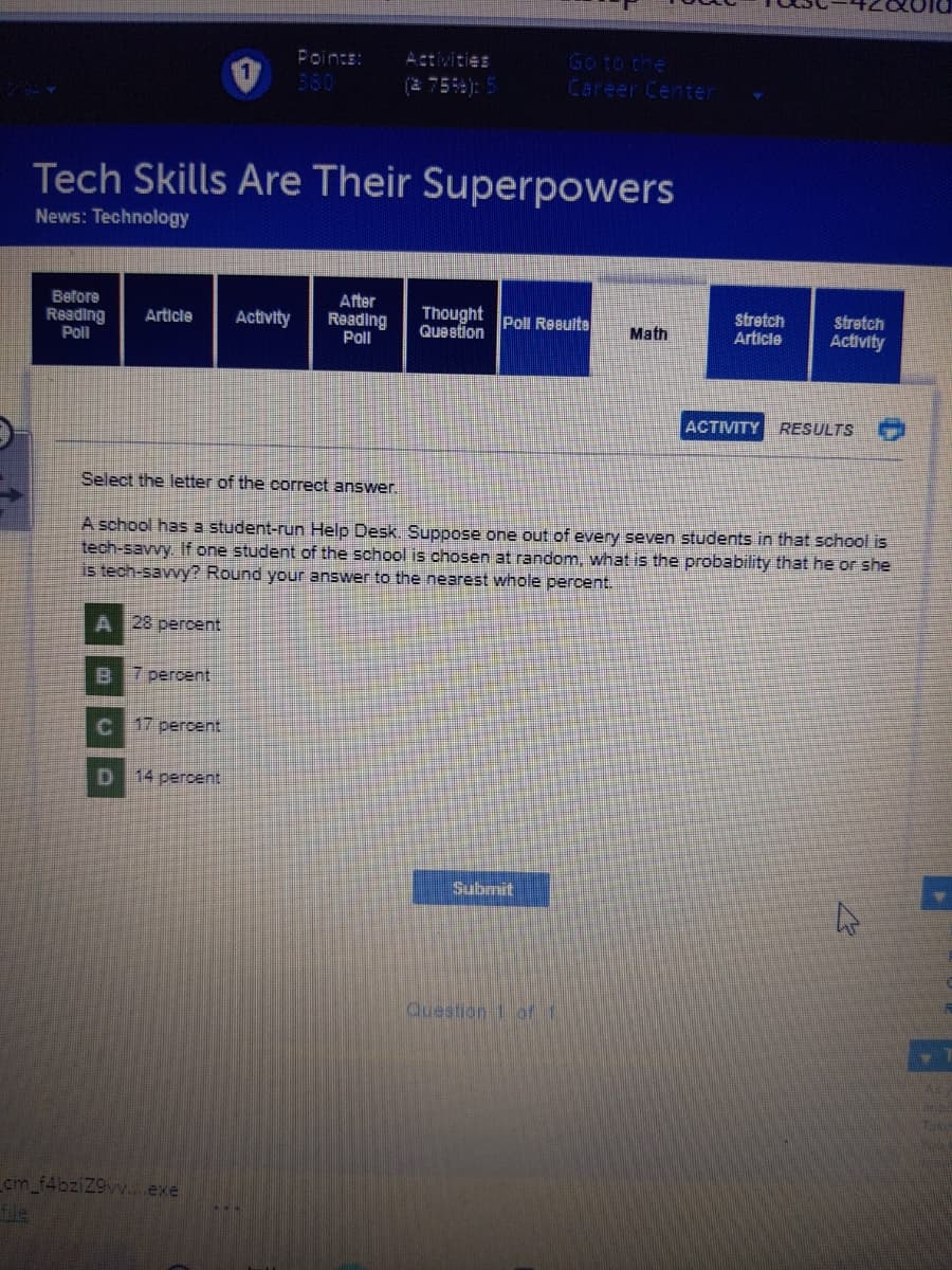 Fointe:
Activities
Go to the
360
(2 75): 5
Career Center
Tech Skills Are Their Superpowers
News: Technology
After
Before
Reading
Poll
Thought Poll Resuite
Queetion
Stretch
Article
stretch
Activity
Article
Activity
Reading
Poll
Math
ACTIVITY
RESULTS
Select the letter of the correct answer.
A school has a student-run Help Desk. Suppose one out of every seven students in that school is
tech-savvy. If one student of the school is chosen at random, what is the probability that he or she
is tech-savvy? Round your answer to the nearest whole percent.
A 28 percent
B 7 percent
17 percent
14 percent
Submit
Cuestion 1 of 1
cm_f4bziZ9vv..exe
fle
