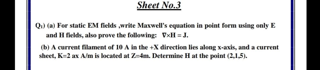 Q1) (a) For static EM fields ,write Maxwell's equation in point form using only E
and H fields, also prove the following: V×H =J.
(b) A current filament of 10 A in the +X direction lies along x-axis, and a current
sheet, K=2 ax A/m is located at Z=4m. Determine H at the point (2,1,5).
