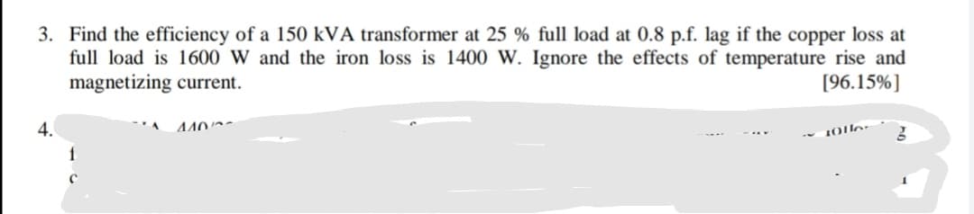 Find the efficiency of a 150 kVA transformer at 25 % full load at 0.8 p.f. lag if the copper loss at
full load is 1600 W and the iron loss is 1400 W. Ignore the effects of temperature rise and
magnetizing current.
[96.15%]
