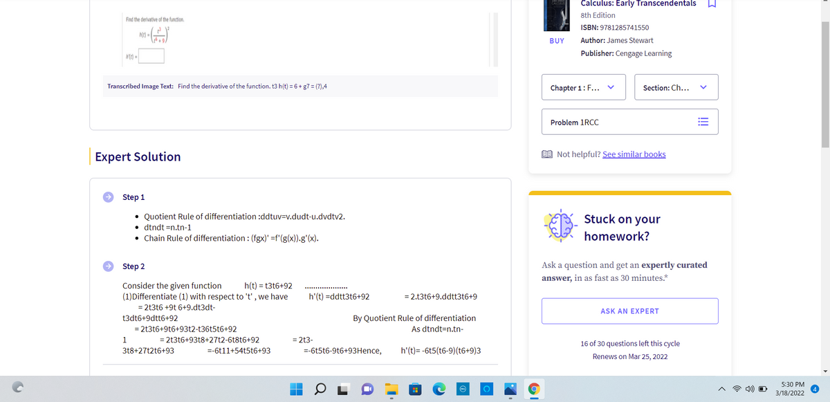 Calculus: Early Transcendentals
8th Edition
Find the derivative of the function.
ISBN: 9781285741550
h(t)*
BUY
Author: James Stewart
MC) =
Publisher: Cengage Learning
Transcribed Image Text: Find the derivative of the function. t3 h(t) = 6 + g7 = (?),4
Chapter 1: F...
Section: Ch...
Problem 1RCC
Expert Solution
E9 Not helpful? See similar books
Step 1
• Quotient Rule of differentiation :ddtuv=v.dudt-u.dvdtv2.
• dtndt =n.tn-1
• Chain Rule of differentiation : (fgx)' =f'(g(x)).g'(x).
Stuck on your
homework?
Step 2
Ask a question and get an expertly curated
answer, in as fast as 30 minutes.*
Consider the given function
(1)Differentiate (1) with respect to 't', we have
h(t) = t3t6+92
h'(t) =ddtt3t6+92
= 2.t3t6+9.ddtt3t6+9
= 2t3t6 +9t 6+9.dt3dt-
ASK AN EXPERT
By Quotient Rule of differentiation
As dtndt=n.tn-
t3dt6+9dtt6+92
= 2t3t6+9t6+93t2-t36t5t6+92
1
= 2t3t6+93t8+27t2-6t8t6+92
= 2t3-
16 of 30 questions left this cycle
318+27t2t6+93
=-6t11+54t5t6+93
=-6t5t6-9t6+93Hence,
h'(t)= -6t5(t6-9)(t6+9)3
Renews on Mar 25, 2022
5:30 PM
3/18/2022
>
!!
