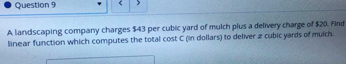 Question 9
<.
A landscaping company charges $43 per cubic yard of mulch plus a delivery charge of $20. Find
linear function which computes the total cost C (in dollars) to deliver æ cubic yards of mulch.
