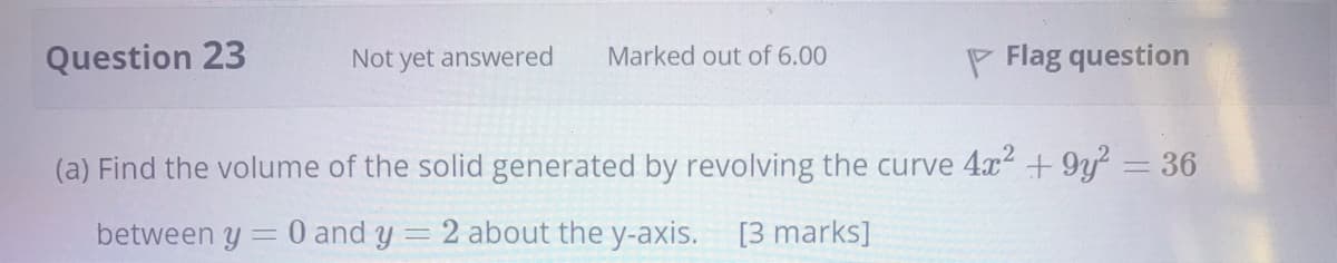 Question 23
Not yet answered
Marked out of 6.00
P Flag question
(a) Find the volume of the solid generated by revolving the curve 4x2 + 9y = 36
between y
0 and y = 2 about the y-axis. [3 marks]
