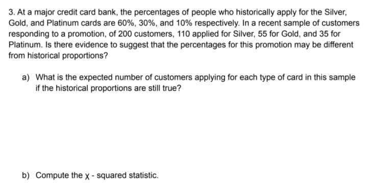 3. At a major credit card bank, the percentages of people who historically apply for the Silver,
Gold, and Platinum cards are 60%, 30%, and 10% respectively. In a recent sample of customers
responding to a promotion, of 200 customers, 110 applied for Silver, 55 for Gold, and 35 for
Platinum. Is there evidence to suggest that the percentages for this promotion may be different
from historical proportions?
a) What is the expected number of customers applying for each type of card in this sample
if the historical proportions are still true?
b) Compute the x- squared statistic.
