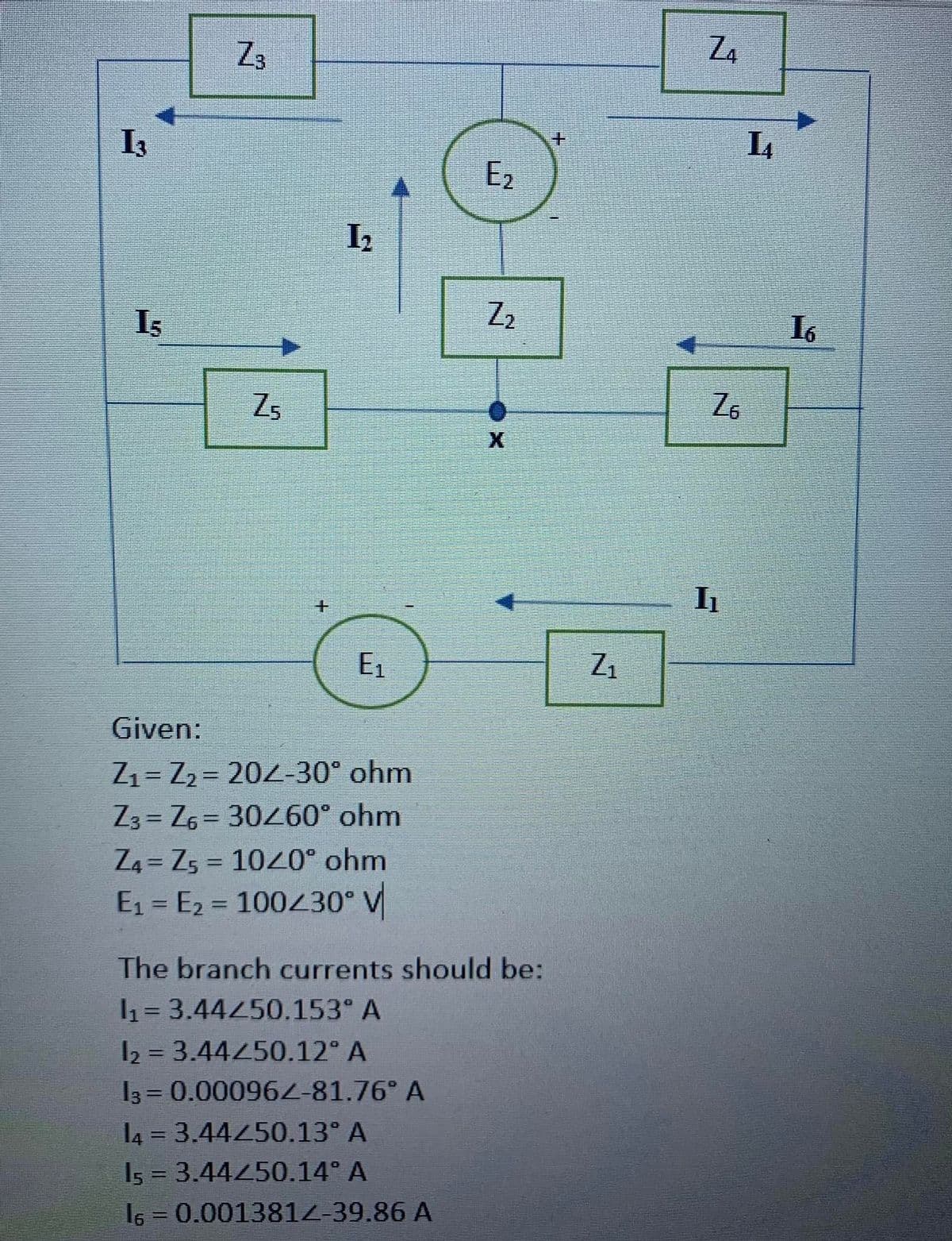 Z3
Z4
I3
E2
I2
I3
Z2
I6
Zs
E1
Z1
Given:
Z1= Z2 = 202-30° ohm
Z3 = Z6 = 30260° ohm
Z4 = Z5 = 1020° ohm
E1 = E2 = 100230° V
%3D
%3D
The branch currents should be:
1= 3.44450.153° A
%3D
I2 = 3.44450.12° A
13 = 0.00096Z-81.76° A
l4 = 3.44450.13° A
Is = 3.44450.14° A
%3D
%3D
I6 = 0.001381Z-39.86 A
%3D
