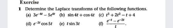 Exercise
1 Determine the Laplace transforms of the following functions.
(a) 3e-4t - Set (b) sin 4t +cos 4t (c) +2t2-t+ 4
et-e-2t
(d) e-24 cos 5t
(e) tsin 3t
(f)
