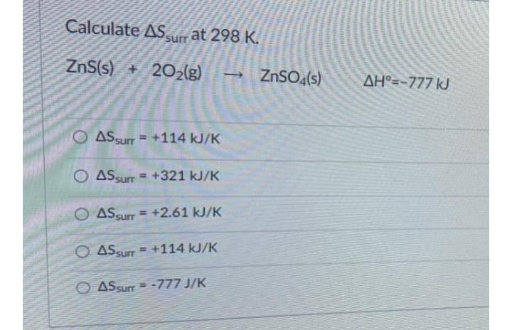 Calculate ASurr at 298 K.
ZnS(s) + 202lg)
- ZnSO4(s)
AH°=-777 kJ
O AS Surr = +114 kJ/K
%3D
O ASsurr = +321 kJ/K
O ASsur = +2.61 kJ/K
O ASsur = +114 kJ/K
O ASsurr = -777 J/K
