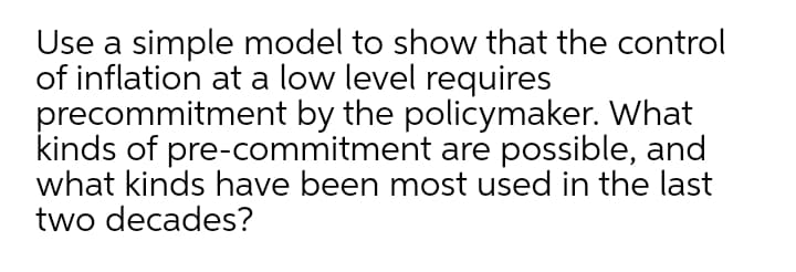 Use a simple model to show that the control
of inflation at a low level requires
precommitment by the policymaker. What
kinds of pre-commitment are possible, and
what kinds have been most used in the last
two decades?
