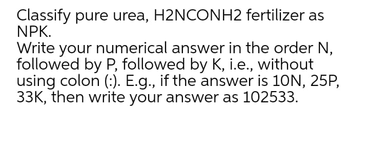 Classify pure urea, H2NCONH2 fertilizer as
NPK.
Write your numerical answer in the order N,
followed by P, followed by K, i.e., without
using colon (:). E.g., if the answer is 10N, 25P,
33K, then write your answer as 102533.
