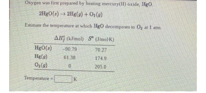 Oxygen was first prepared by heating mercury(II) oxide, HgO.
2H8O(s)->2Hg(g) +02()
Estimate the temperature at which HgO decomposes to Og at 1 atm.
AH (kJ/mol) S" (J/mol-K)
HgO(s)
Hg(g)
90.79
70.27
61.38
174.9
O2 (9)
205.0
Temperature =
K
