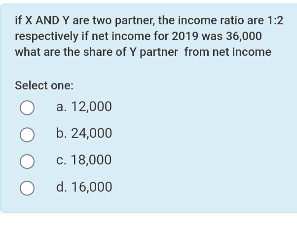 if X AND Y are two partner, the income ratio are 1:2
respectively if net income for 2019 was 36,000
what are the share of Y partner from net income
Select one:
а. 12,000
b. 24,000
с. 18,000
d. 16,000
