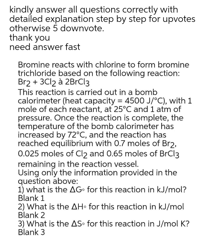 kindly answer all questions correctly with
detailed explanation step by step for upvotes
otherwise 5 downvote.
thank you
need answer fast
Bromine reacts with chlorine to form bromine
trichloride based on the following reaction:
Br2 + 3C12 à 2BrCl3
This reaction is carried out in a bomb
calorimeter (heat capacity = 4500 J/°C), with 1
mole of each reactant, at 25°C and 1 atm of
pressure. Once the reaction is complete, the
temperature of the bomb calorimeter has
increased by 72°C, and the reaction has
reached equilibrium with 0.7 moles of Br2,
0.025 moles of Cl2 and 0.65 moles of BrCl3
remaining in the reaction vessel.
Using only the information provided in the
question above:
1) what is the AG• for this reaction in kJ/mol?
Blank 1
2) What is the AH• for this reaction in kJ/mol
Blank 2
3) What is the AS• for this reaction in J/mol K?
Blank 3
