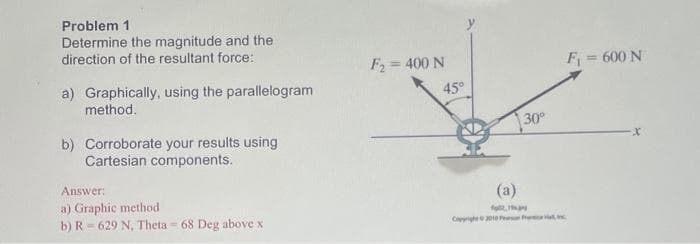 Problem 1
Determine the magnitude and the
direction of the resultant force:
F2 = 400 N
F = 600 N
a) Graphically, using the parallelogram
45°
method.
30
b) Corroborate your results using
Cartesian components.
Answer:
(a)
a) Graphic method
b) R= 629 N, Theta = 68 Deg above x
Cige00 Pe e i
