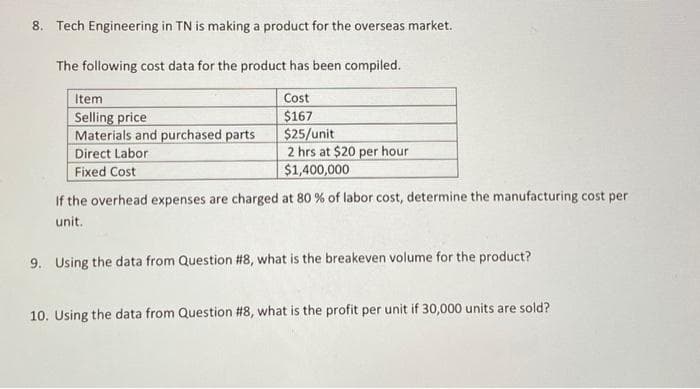 8. Tech Engineering in TN is making a product for the overseas market.
The following cost data for the product has been compiled.
Item
Selling price
Materials and purchased parts
Direct Labor
Cost
$167
$25/unit
2 hrs at $20 per hour
$1,400,000
Fixed Cost
If the overhead expenses are charged at 80 % of labor cost, determine the manufacturing cost per
unit.
9. Using the data from Question #8, what is the breakeven volume for the product?
10. Using the data from Question #8, what is the profit per unit if 30,000 units are sold?
