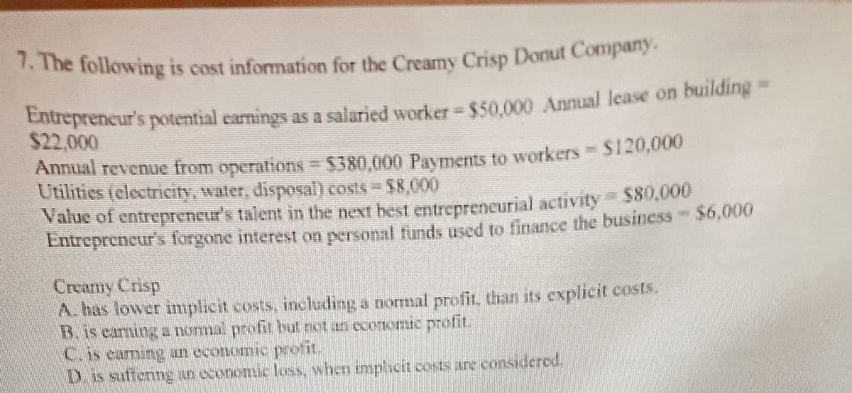 7. The following is cost information for the Creamy Crisp Donut Company.
The following is cost information for the Creamy Crisp Donut Company.
Entreprencur's potential earnings as a salaried worker= $50.000 Annual lease on building -
$22,000
Annual revenue from operations = $380,000 Payments to workers $120,000
Utilities (electrieity, water, disposal) costs $8,000
Value of entrepreneur's talent in the next best entrepreneurial activity $80,000
Entrepreneur's forgone interest on personal finds used to finance the business $6,000
Creamy Crisp
A. has lower implicit costs, including a nomal profit, than its explicit costs.
B. is eaming a nomal profit but not an economic profit.
C.is caming an economi protit.
D.is suffering an economic loss, when implicit costs are considered.
