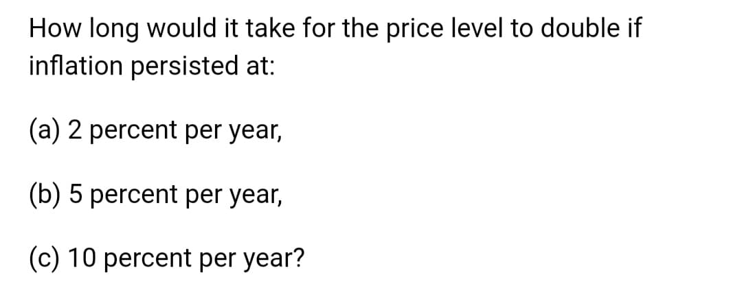 How long would it take for the price level to double if
inflation persisted at:
(a) 2 percent per year,
(b) 5 percent per year,
(c) 10 percent per year?
