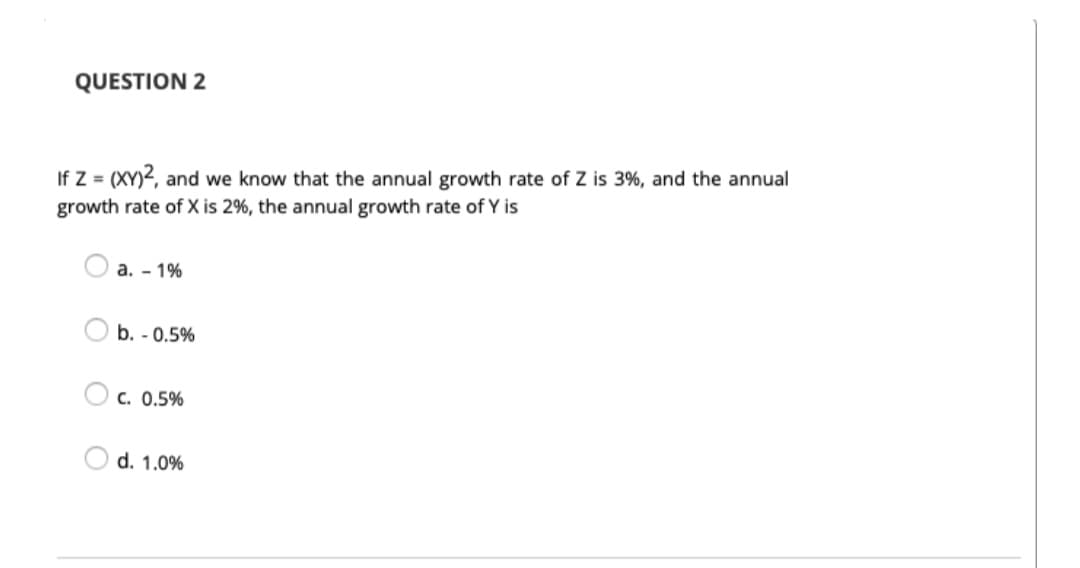 QUESTION 2
If Z = (XY)2, and we know that the annual growth rate of Z is 3%, and the annual
growth rate of X is 2%, the annual growth rate of Y is
а. - 1%
b. - 0.5%
C. 0.5%
d. 1.0%
