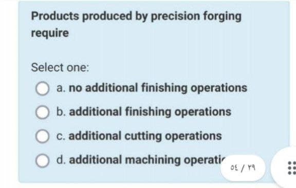 Products produced by precision forging
require
Select one:
a. no additional finishing operations
b. additional finishing operations
c. additional cutting operations
d. additional machining operati
٢٩
/
٥٤
...