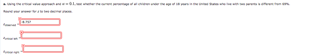 a. Using the critical value approach and a = 0.1, test whether the current percentage of all children under the age of 18 years in the United States who live with two parents is different from 69%.
Round your answer for z to two decimal places.
-8.757
Zobserved
Zcritical left
Zeritical right
