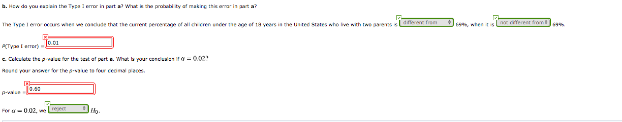 b. How do you explain the Type I error
part a? What is the probability of making this error in part a?
The Type I error occurs when we conclude that the current percentage of all children under the age of 18 years in the United States who live with two parents is different from
69%, when it is not different from
69%,
To.01
P(Type I error)
c. Calculate the p-value for the test of part a. What is your conclusion if a = 0.02?
Round your answer for the p-value to four decimal places.
Го.60
p-value
For a = 0.02, we reject
Но-
