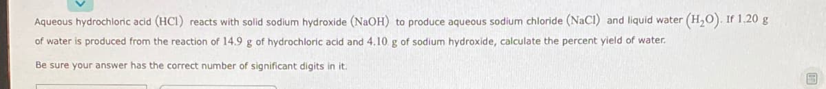 Aqueous hydrochloric acid (HCI) reacts with solid sodium hydroxide (NaOH) to produce aqueous sodium chloride (NaCI) and liquid water (H,O). If 1.20 g
of water is produced from the reaction of 14.9 g of hydrochloric acid and 4.10 g of sodium hydroxide, calculate the percent yield of water.
Be sure your answer has the correct number of significant digits in it.
