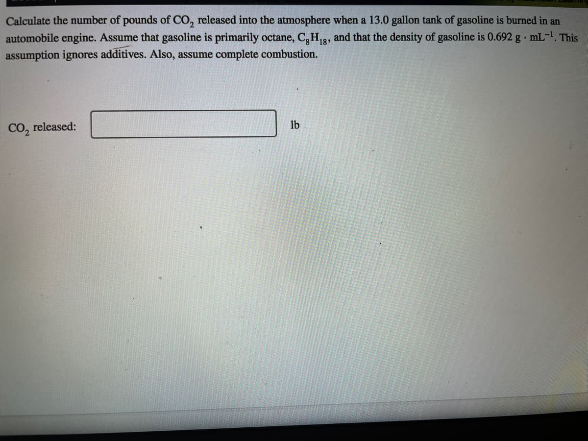 Calculate the number of pounds of CO, released into the atmosphere when a 13.0 gallon tank of gasoline is burned in an
automobile engine. Assume that gasoline is primarily octane, C,H,3, and that the density of gasoline is 0.692 g mL-. This
18
assumption ignores additives. Also, assume complete combustion.
CO, released:
lb
