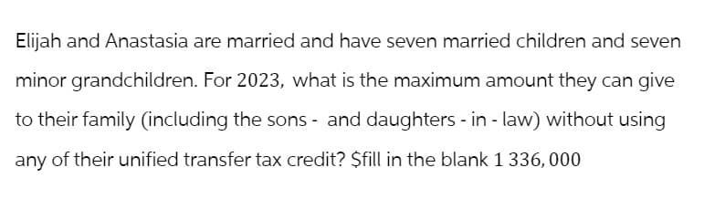Elijah and Anastasia are married and have seven married children and seven
minor grandchildren. For 2023, what is the maximum amount they can give
to their family (including the sons - and daughters-in-law) without using
any of their unified transfer tax credit? $fill in the blank 1 336, 000