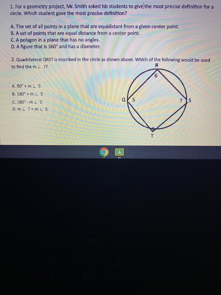 1. For a geometry project, Mr. Smith asked his students to givelthe most precise definition for a
circle. Which student gave the most precise definition?
A. The set of all points in a plane that are equidistant from a given center point.
B. A set of points that are equal distance from a center point.
C. A polygon in a plane that has no angles.
D. A figure that is 360° and has a diameter.
2. Quadrilateral QRST is inscribed in the circle as shown above. Which of the following would be used
to find the m L 7?
9.
A. 90° + m L 5
B. 180° + m L 5
C. 180° - m L 5
D. m L 7 = m 5
T
