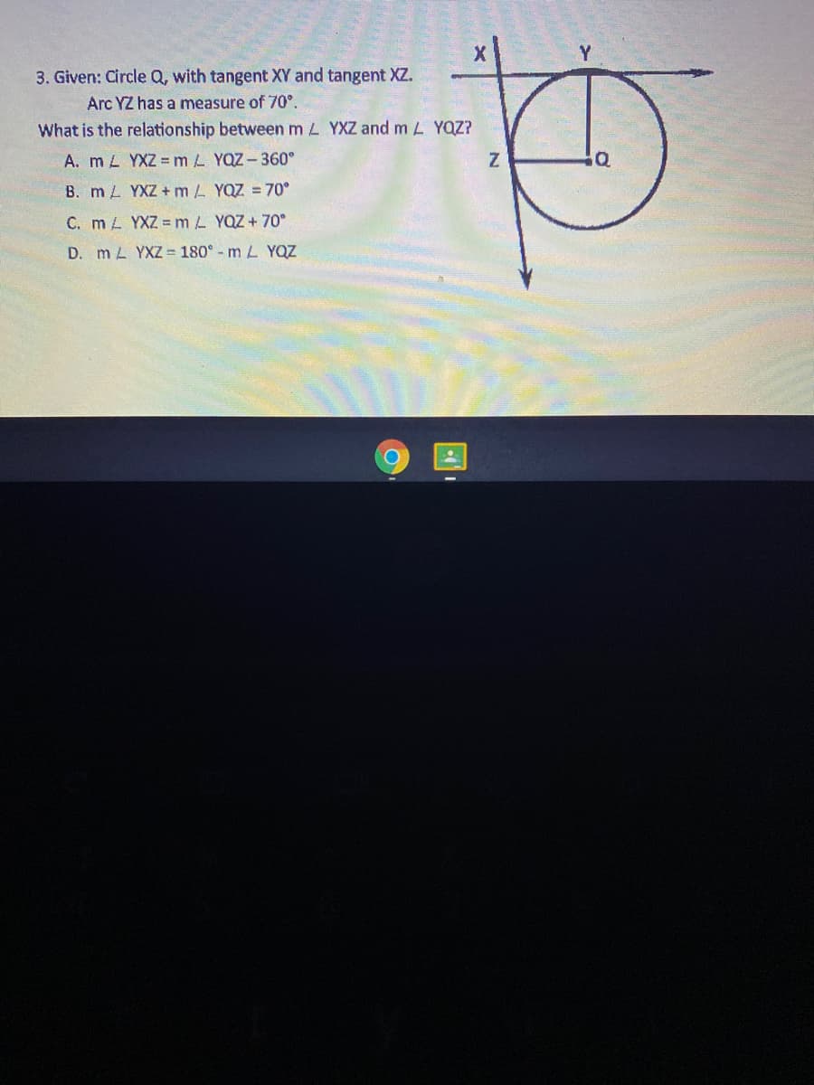 Y
3. Given: Circle Q, with tangent XV and tangent XZ.
Arc YZ has a measure of 70°.
What is the relationship between m L YXZ and m L YQZ?
A. m L YXZ =mL YQZ - 360°
B. m L YXZ + m L YQZ = 70°
C. m L YXZ = m L YQZ + 70°
D. mL YXZ= 180° - m L YQZ
